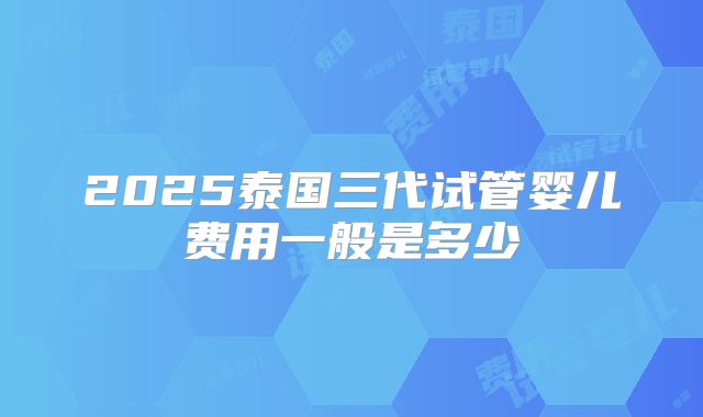 2025泰国三代试管婴儿费用一般是多少