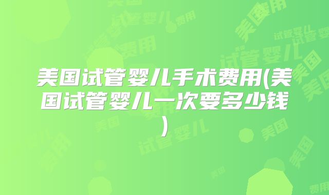 美国试管婴儿手术费用(美国试管婴儿一次要多少钱)