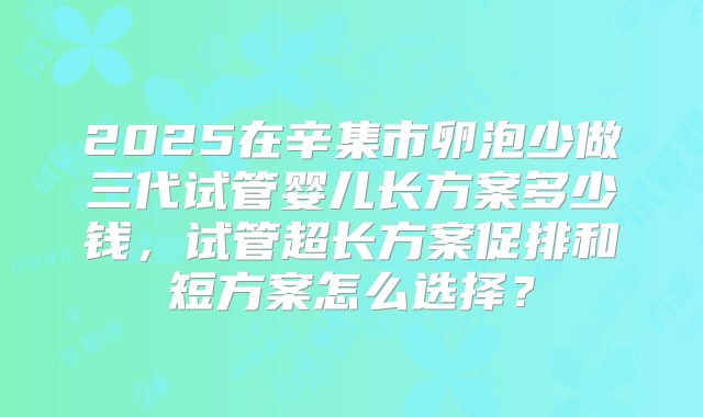 2025在辛集市卵泡少做三代试管婴儿长方案多少钱,试管超长方案促排和短方案怎么选择?