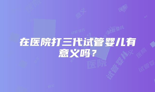 在医院打三代试管婴儿有意义吗?
