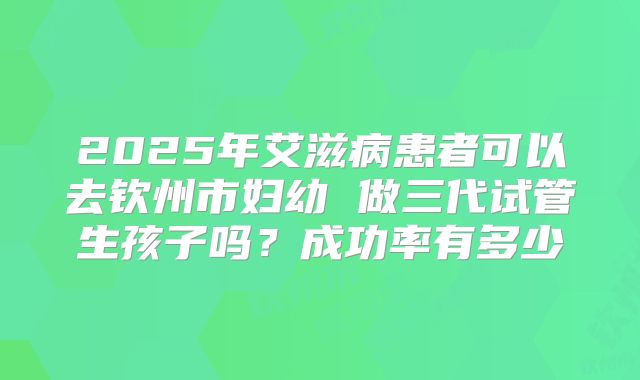 2025年艾滋病患者可以去钦州市妇幼 做三代试管生孩子吗?成功率有多少