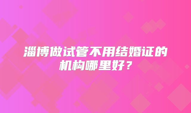 淄博做试管不用结婚证的机构哪里好？