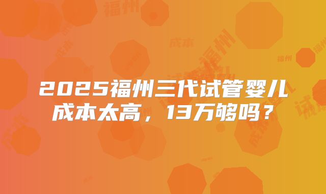2025福州三代试管婴儿成本太高，13万够吗？