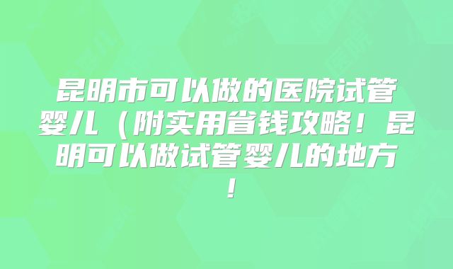 昆明市可以做的医院试管婴儿（附实用省钱攻略！昆明可以做试管婴儿的地方！