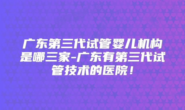 广东第三代试管婴儿机构是哪三家-广东有第三代试管技术的医院！