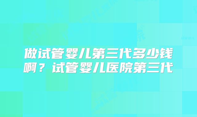 做试管婴儿第三代多少钱啊？试管婴儿医院第三代