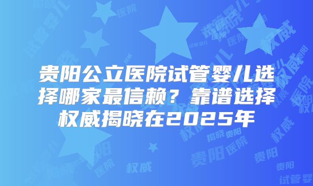 贵阳公立医院试管婴儿选择哪家最信赖？靠谱选择权威揭晓在2025年