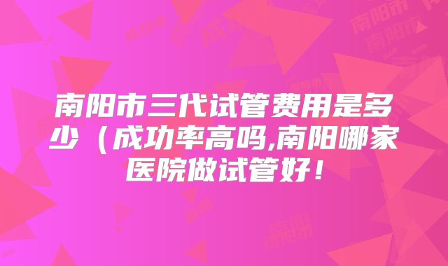 南阳市三代试管费用是多少(成功率高吗,南阳哪家医院做试管好!