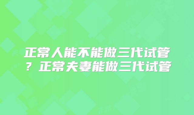 正常人能不能做三代试管?正常夫妻能做三代试管