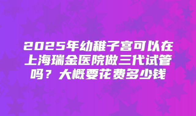 2025年幼稚子宫可以在上海瑞金医院做三代试管吗?大概要花费多少钱