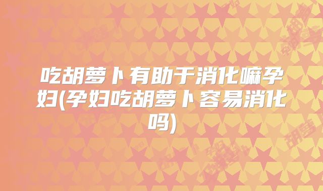 吃胡萝卜有助于消化嘛孕妇(孕妇吃胡萝卜容易消化吗)