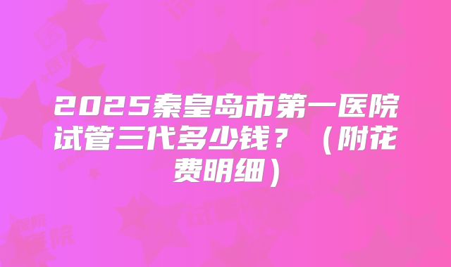 2025秦皇岛市第一医院试管三代多少钱？（附花费明细）