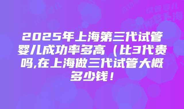 2025年上海第三代试管婴儿成功率多高(比3代贵吗,在上海做三代试管大概多少钱!