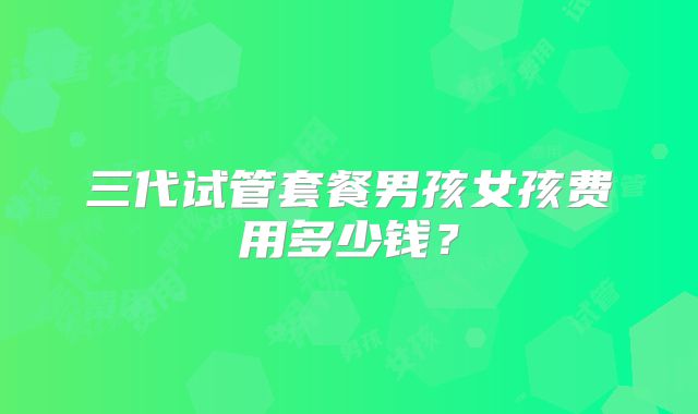 三代试管套餐男孩女孩费用多少钱?