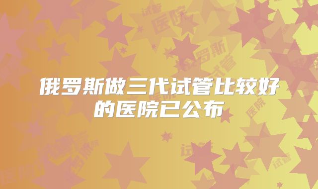 俄罗斯做三代试管比较好的医院已公布