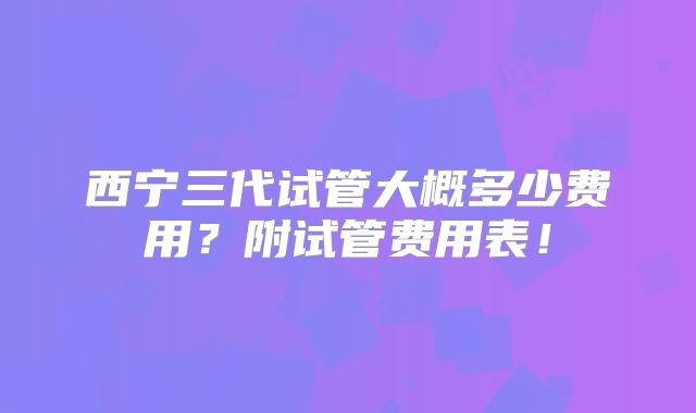 西宁三代试管大概多少费用?附试管费用表!