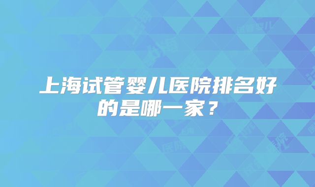 上海试管婴儿医院排名好的是哪一家？