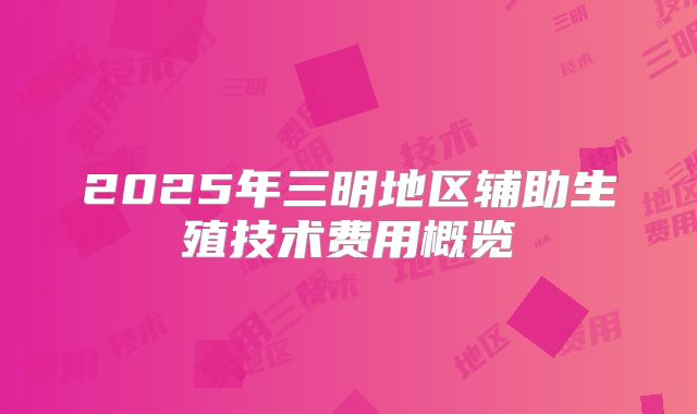 2025年三明地区辅助生殖技术费用概览