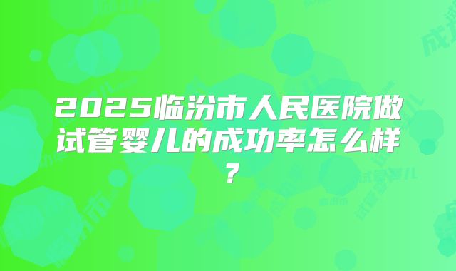 2025临汾市人民医院做试管婴儿的成功率怎么样?