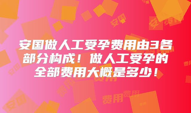 安国做人工受孕费用由3各部分构成!做人工受孕的全部费用大概是多少!