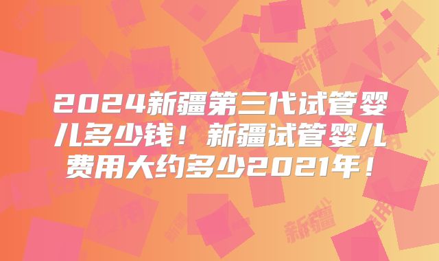 2024新疆第三代试管婴儿多少钱!新疆试管婴儿费用大约多少2021年!