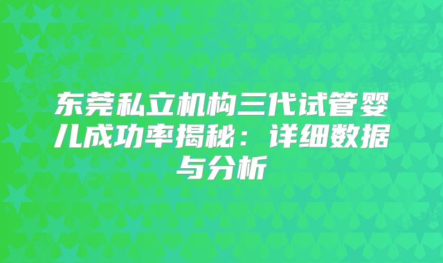 东莞私立机构三代试管婴儿成功率揭秘：详细数据与分析