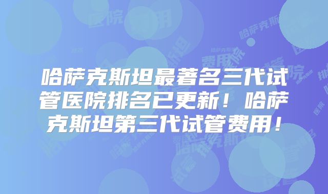 哈萨克斯坦最著名三代试管医院排名已更新!哈萨克斯坦第三代试管费用!