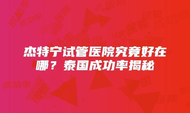 杰特宁试管医院究竟好在哪？泰国成功率揭秘