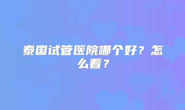 泰国试管医院哪个好？怎么看？