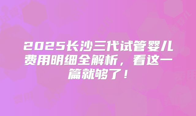 2025长沙三代试管婴儿费用明细全解析，看这一篇就够了！