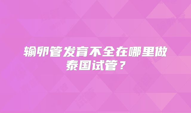 输卵管发育不全在哪里做泰国试管？