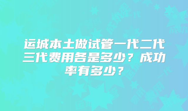运城本土做试管一代二代三代费用各是多少?成功率有多少?