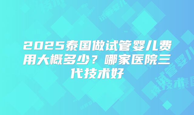 2025泰国做试管婴儿费用大概多少？哪家医院三代技术好