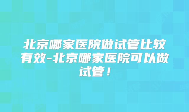 北京哪家医院做试管比较有效-北京哪家医院可以做试管！
