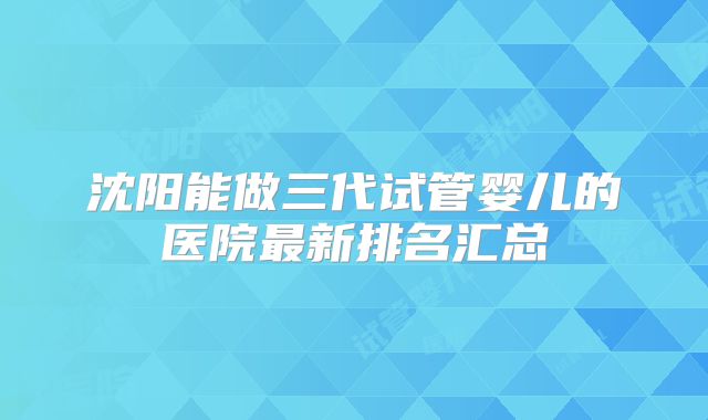 沈阳能做三代试管婴儿的医院最新排名汇总