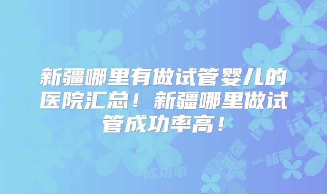 新疆哪里有做试管婴儿的医院汇总！新疆哪里做试管成功率高！