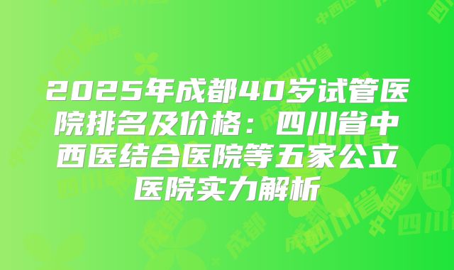 2025年成都40岁试管医院排名及价格：四川省中西医结合医院等五家公立医院实力解析
