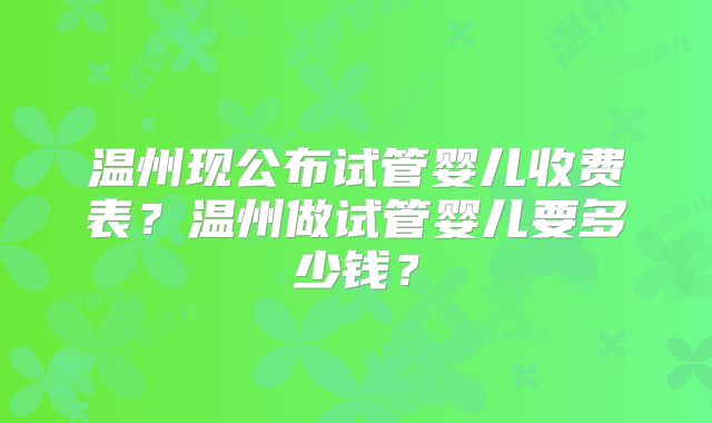 温州现公布试管婴儿收费表?温州做试管婴儿要多少钱?