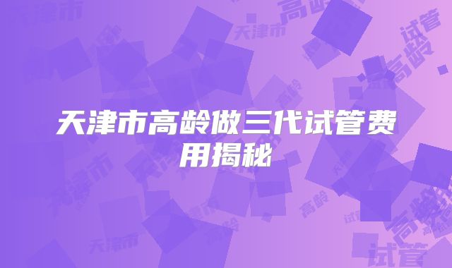 天津市高龄做三代试管费用揭秘