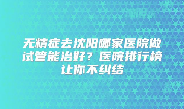 无精症去沈阳哪家医院做试管能治好？医院排行榜让你不纠结