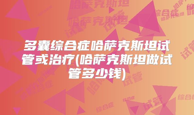 多囊综合症哈萨克斯坦试管或治疗(哈萨克斯坦做试管多少钱)