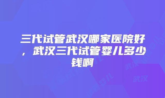 三代试管武汉哪家医院好,武汉三代试管婴儿多少钱啊