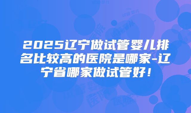 2025辽宁做试管婴儿排名比较高的医院是哪家-辽宁省哪家做试管好！