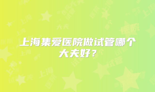 上海集爱医院做试管哪个大夫好?