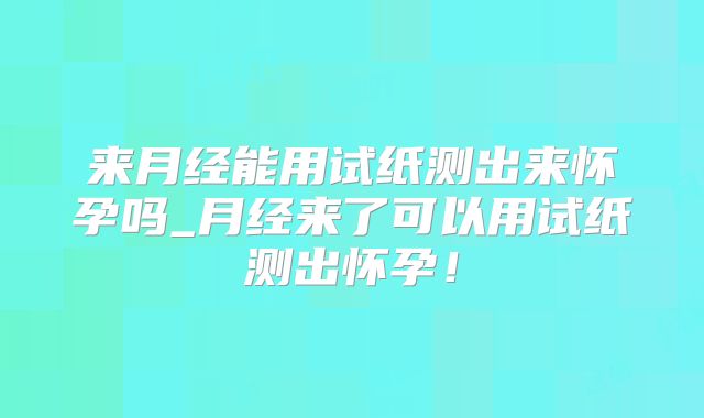 来月经能用试纸测出来怀孕吗_月经来了可以用试纸测出怀孕！