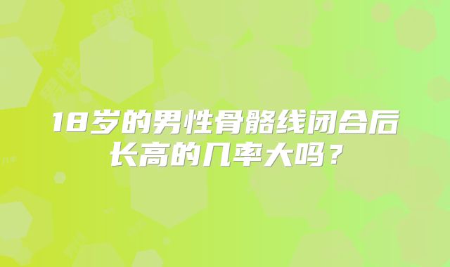 18岁的男性骨骼线闭合后长高的几率大吗？
