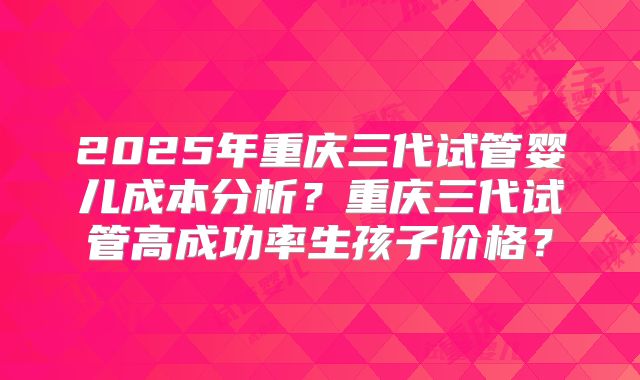 2025年重庆三代试管婴儿成本分析?重庆三代试管高成功率生孩子价格?