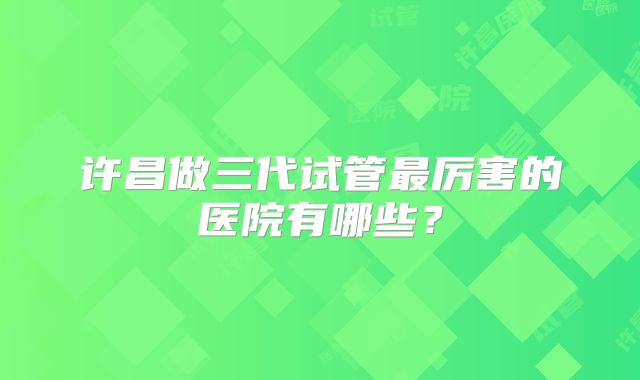许昌做三代试管最厉害的医院有哪些?