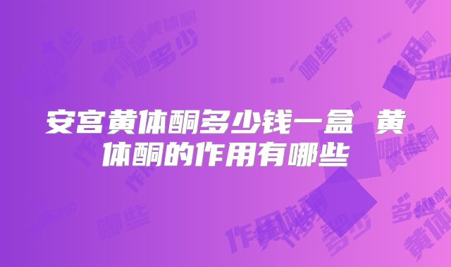 安宫黄体酮多少钱一盒 黄体酮的作用有哪些