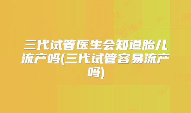 三代试管医生会知道胎儿流产吗(三代试管容易流产吗)